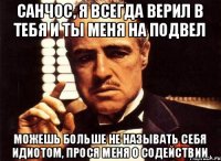 Санчос, я всегда верил в тебя и ты меня на подвел Можешь больше не называть себя идиотом, прося меня о содействии