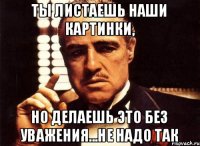 ты листаешь наши картинки, но делаешь это без уважения...не надо так