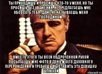 ты приходишь и просишь что-то у меня, но ты просишь без уважения, не предлагаешь мне обсосать тебя, даже не называешь меня Господином вместо этого ты всей обдроченной рукой посылаешь мне фото в день моего духовного перерождения и требуешь выставить эту девушку шлюхой