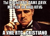 ты не сыграл даже двух матчей за наш клуб а уже RTG_Cristiano