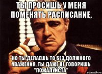 Ты просишь у меня поменять расписание, но ты делаешь то без должного уважения, ты даже не говоришь "пожалуйста"