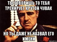 ты говоришь то тебя тренирует крутой чувак но ты даже не назвал его имени