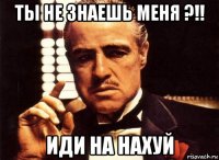 ты не знаешь меня ?!! иди на нахуй