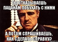 ТЫ ОТКАЗЫВАЕШЬ ПАЦАНАМ ПОБУХАТЬ С НИМИ А ПОТОМ СПРАШИВАЕШЬ, КАК СДЕЛАТЬ СПРАВКУ?