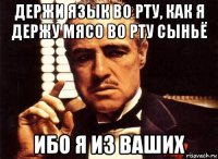 Держи язык во рту, как я держу мясо во рту сыньё ибо я из ваших