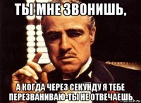 ты мне звонишь, а когда через секунду я тебе перезваниваю-ты не отвечаешь