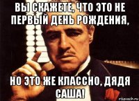 вы скажете, что это не первый день рождения, но это же классно, дядя саша!