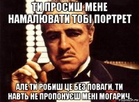 ти просиш мене намалювати тобі портрет але ти робиш це без поваги, ти навть не пропонуєш мені могарич.