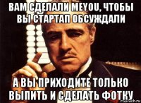 вам сделали meyou, чтобы вы стартап обсуждали а вы приходите только выпить и сделать фотку