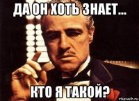 да он хоть знает... кто я такой?