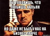 ты говоришь, что любишь кальян но даже не был у нас на бизнес ланче