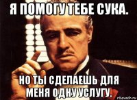 я помогу тебе сука. но ты сделаешь для меня одну услугу.