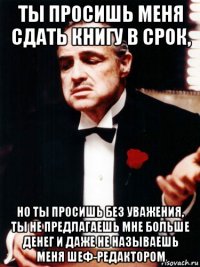 ты просишь меня сдать книгу в срок, но ты просишь без уважения, ты не предлагаешь мне больше денег и даже не называешь меня шеф-редактором