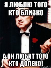 я люблю того кто близко а он любит того кто долеко!