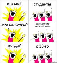 кто мы? студенты чего мы хотим? сдать сессию ничегоНЕделая когда? с 18-го