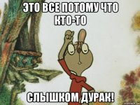 это все потому что кто-то слышком дурак!