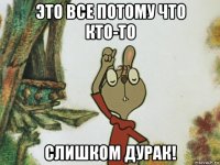 это все потому что кто-то слишком дурак!