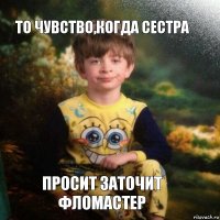 то чувство,когда сестра просит заточит фломастер