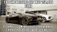 T'as une voiture qui vaut 150.000 euro Et tu passe 30 minute au téléphone à nous chipotter le prix des vitres teintées