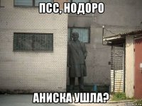 псс, нодоро аниска ушла?