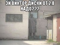 Эй Виктор диски от 2.8 надо??? 