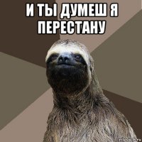 и ты думеш я перестану 