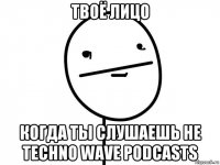 твоё лицо когда ты слушаешь не techno wave podcasts