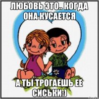 Любовь это.. когда она кусается а ты трогаешь ее сиськи:)