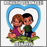 Я люблю тебя МАДО! Твой ЯКУБ