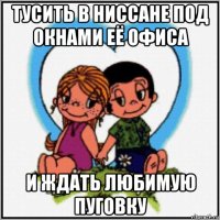 тусить в ниссане под окнами её офиса и ждать любимую пуговку