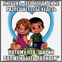 любовь - это когда он не разрешает тебе худеть потому что "шарик должен быть полным"