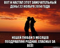 вот и настал этот замечательный день! 22 ноября 2014 года нешей любви 5 месяцев поздравляю родная, спасибо за всё!