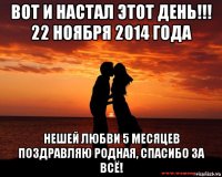 вот и настал этот день!!! 22 ноября 2014 года нешей любви 5 месяцев поздравляю родная, спасибо за всё!