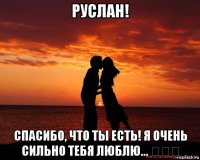 руслан! спасибо, что ты есть! я очень сильно тебя люблю... ♡♡♡