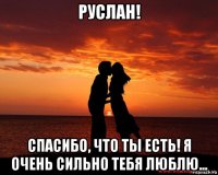 руслан! спасибо, что ты есть! я очень сильно тебя люблю...