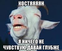костяяяян я ничего не чувствую,давай глубже