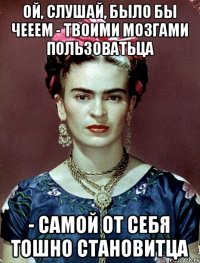 ой, слушай, было бы чееем - твоими мозгами пользоватьца - самой от себя тошно становитца