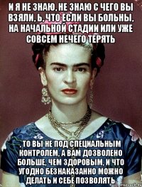 и я не знаю, не знаю с чего вы взяли, Ь, что если вы больны, на начальной стадии или уже совсем нечего терять , то вы не под специальным контролем, а вам дозволено больше, чем здоровым, и что угодно безнаказанно можно делать и себе позволять