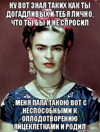 Ну вот зная таких как ты догадливых и тебя лично, что ты бы и не спросил , меня папа такою вот с неспособными к оплодотворению яйцеклетками и родил