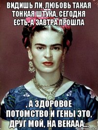 Видишь ли, любовь такая тонкая штука, сегодня есть, а завтра прошла , а здоровое потомство и гены это, друг мой, на векааа...