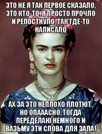 это не я так первое сказало, это кто-то, я просто прочло и репостнуло, так где-то написало ах за это неплохо плотют, но опааасно, тогда переделаю немного и вазьму эти слова для зала!