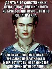 да что я-то собственных деда, отца, дядей или кого из братьев цитирую, это я не сплагиатила это по авторскому праву всё уже давно превратилось в меня, вот что вы от самих себя для своих детей оставите