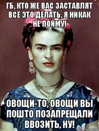 ГБ, кто же вас заставлят всё это делать, я никак не пойму! Овощи-то, овощи вы пошто позапрещали ввозить, ну!