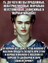 ГБ, до чего же вы продажные, непатриотиччные, морально неустойичвые, зависимые и меркантильные! Ну корову вот доите, чтоб молоко с маслом продать, неушто при этом и корова и молоко с маслом от курсов-то долларов и евро зависят прям?!