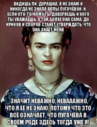 Видишь ли, дурашка, я не знаю и никогда не знала Аллы Пугачёвой, и, если кто-то, кому ты доверяешь и кого ты уважаешь, а тем более она сама, до криков и споров станет утверждать, что она знает меня , значит неважно, невааажно, что я её не знаю, потому что это всё означает, что Пугачёва в своём роде здесь тогда уже я!