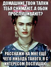 домашние твои тапки тебя снимают, а обои прослушивают? расскажи-ка мне ещё чего-нибудь такого, я с интересом послушаю