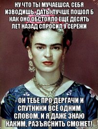 ну что ты мучаешса, себя изводишь, даты лучше пошол б как оно обстояло ещё десять лет назад спросил у серёжи - он тебе про дергачи и спутники всё одним словом, и я даже знаю каким, разъяснить сможет!