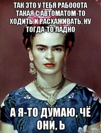 так это у тебя рабооота такая с автоматом-то ходить и расхаживать, ну тогда-то ладно а я-то думаю, чё они, ь