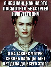 я не знаю, как на это посмотрел бы сергей кужугетович я на такое смотрю сквозь пальцы, мне нет дела до всего этого