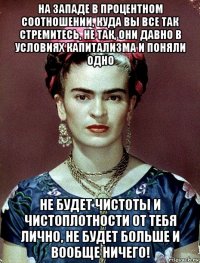 на западе в процентном соотношении, куда вы все так стремитесь, не так, они давно в условиях капитализма и поняли одно не будет чистоты и чистоплотности от тебя лично, не будет больше и вообще ничего!